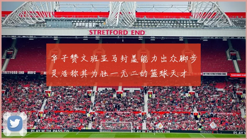 华子赞文班亚马封盖能力出众脚步灵活称其为独一无二的篮球天才