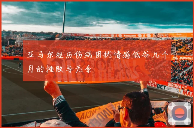 亚马尔经历伤病困扰情感低谷几个月的挫败与无奈