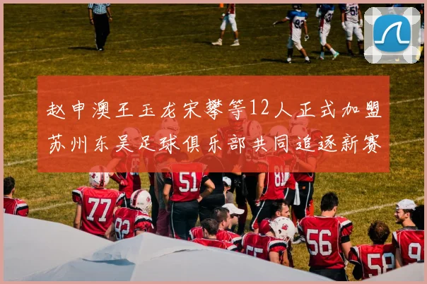 赵申澳王玉龙宋攀等12人正式加盟苏州东吴足球俱乐部共同追逐新赛季目标