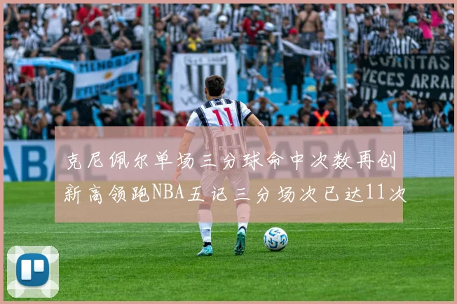克尼佩尔单场三分球命中次数再创新高领跑NBA五记三分场次已达11次