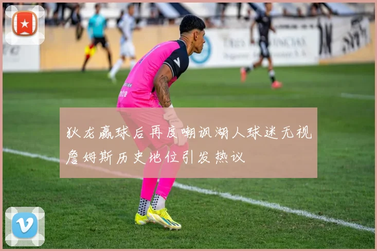 狄龙赢球后再度嘲讽湖人球迷无视詹姆斯历史地位引发热议
