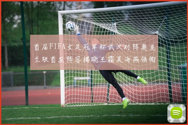 首届FIFA女足冠军杯武汉对阵奥克兰联首发阵容揭晓王霜吴海燕领衔出战