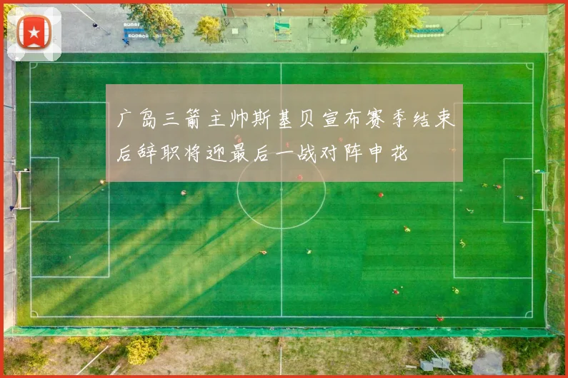 广岛三箭主帅斯基贝宣布赛季结束后辞职将迎最后一战对阵申花