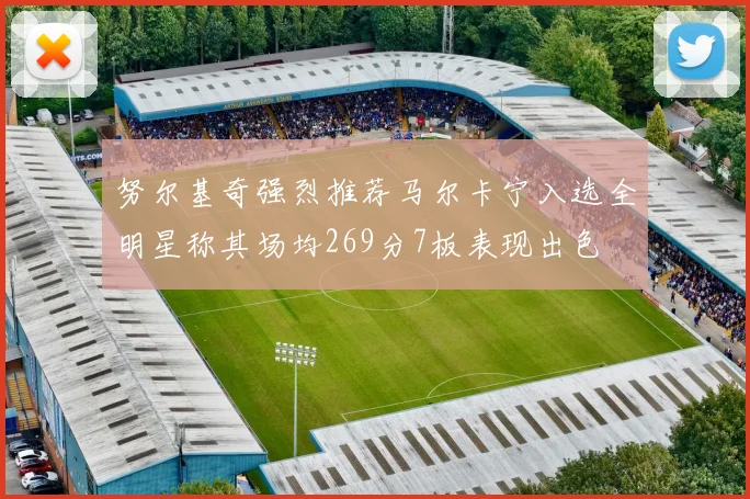 努尔基奇强烈推荐马尔卡宁入选全明星称其场均269分7板表现出色