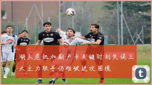 湖人危机加剧卢卡关键时刻失误三大主力联手仍难破进攻困境