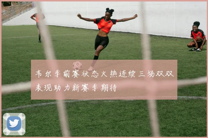 韦尔季前赛状态火热连续三场双双表现助力新赛季期待