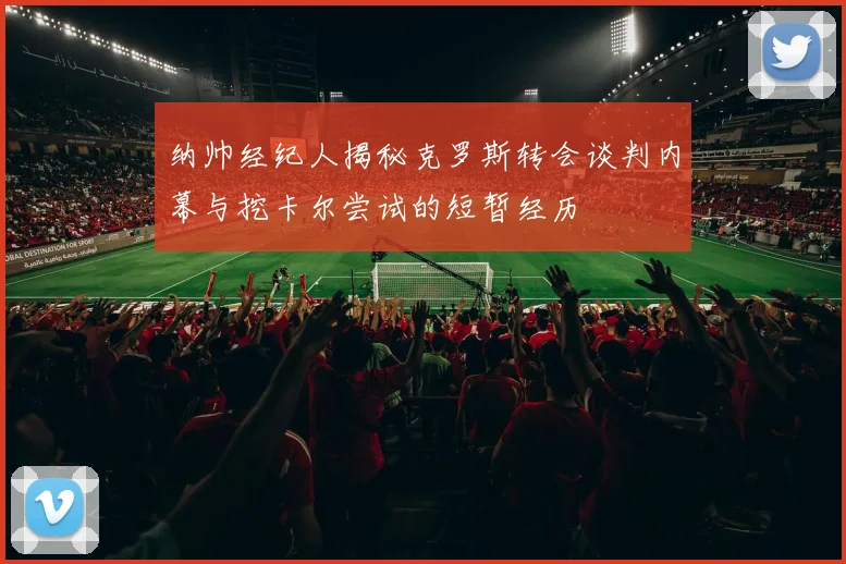 纳帅经纪人揭秘克罗斯转会谈判内幕与挖卡尔尝试的短暂经历