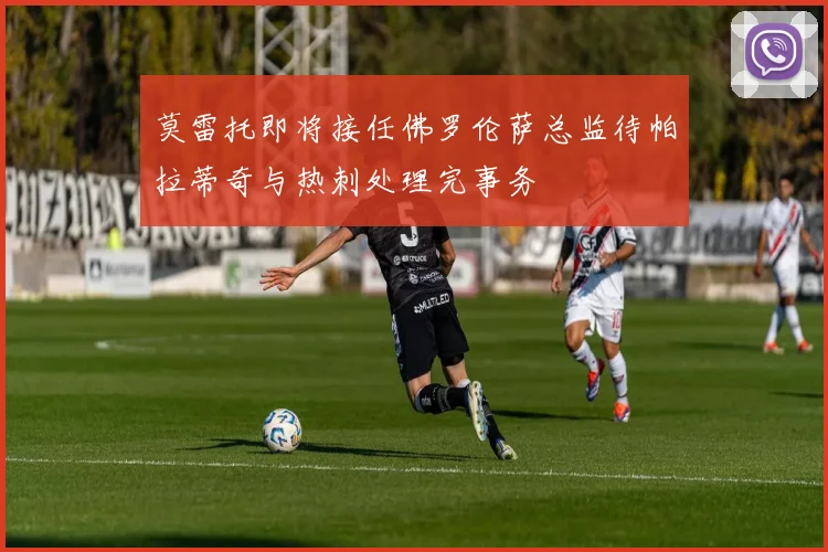 莫雷托即将接任佛罗伦萨总监待帕拉蒂奇与热刺处理完事务