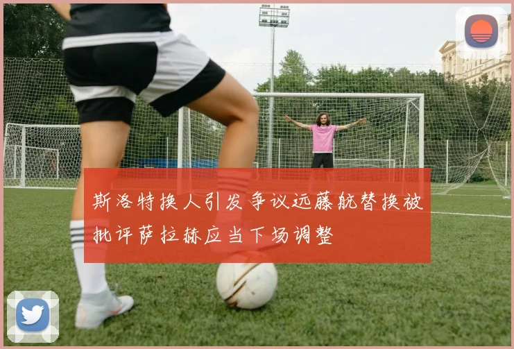 斯洛特换人引发争议远藤航替换被批评萨拉赫应当下场调整