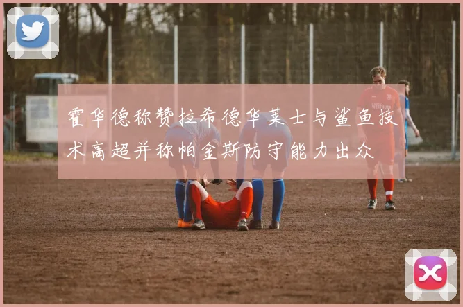 霍华德称赞拉希德华莱士与鲨鱼技术高超并称帕金斯防守能力出众